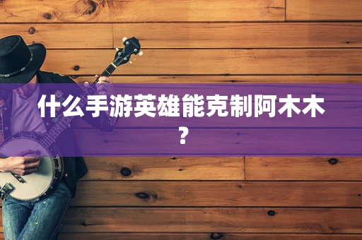 什么手游英雄能克制阿木木？