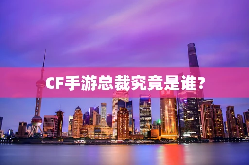 CF手游总裁究竟是谁？