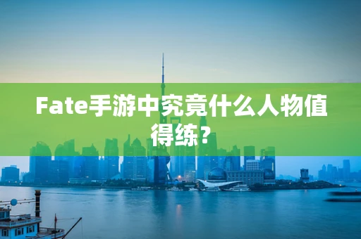 Fate手游中究竟什么人物值得练？