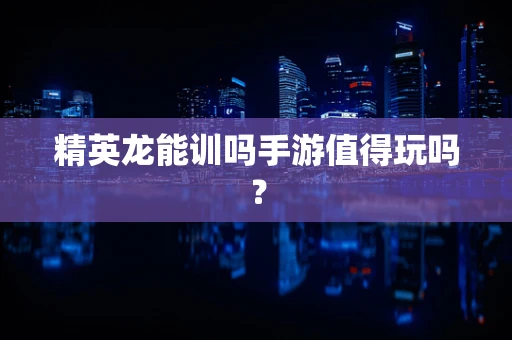 精英龙能训吗手游值得玩吗？