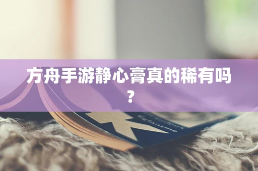方舟手游静心膏真的稀有吗？